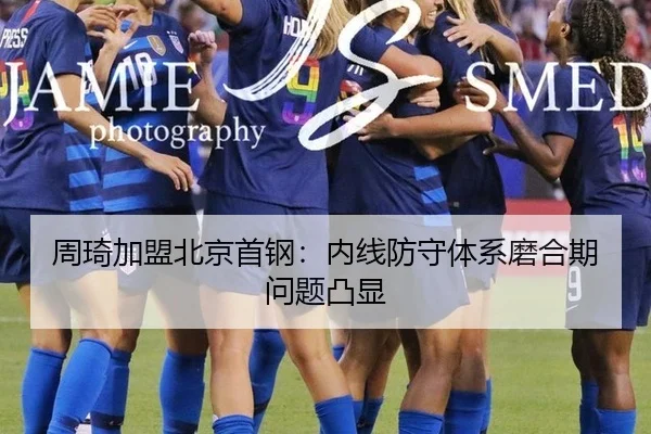 周琦加盟北京首钢：内线防守体系磨合期问题凸显
