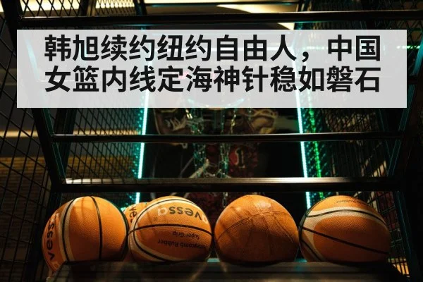 韩旭续约纽约自由人，中国女篮内线定海神针稳如磐石