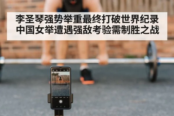 李圣琴强势举重最终打破世界纪录 中国女举遭遇强敌考验需制胜之战